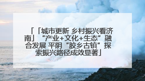 「城市更新 乡村振兴看济南」“产业+文化+生态”融合发展 平阴“胶乡古镇”探索振兴路径成效显著