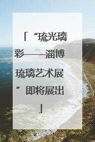 “琉光璃彩——淄博琉璃艺术展”即将展出