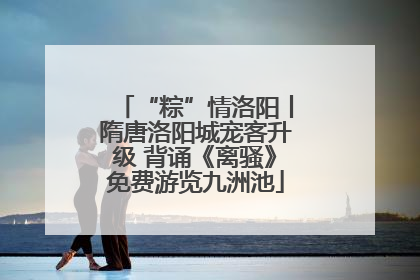 “粽”情洛阳丨隋唐洛阳城宠客升级 背诵《离骚》免费游览九洲池