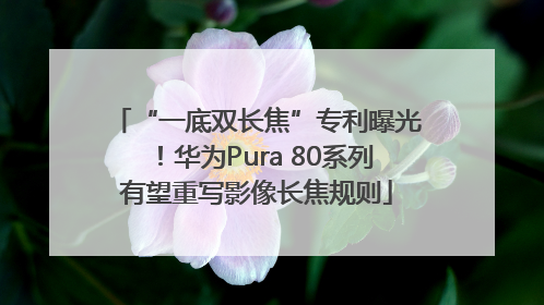 “一底双长焦”专利曝光！华为Pura 80系列有望重写影像长焦规则