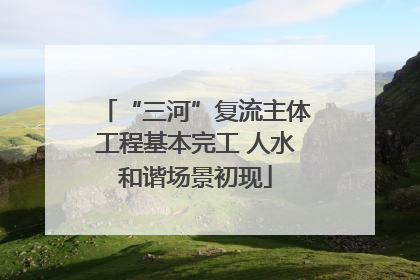 “三河”复流主体工程基本完工 人水和谐场景初现