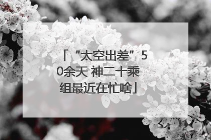 “太空出差”50余天 神二十乘组最近在忙啥