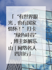 “有世界眼光，也有国家情怀！”打卡“绿色硅谷”，博主新解乐山｜网络名人四川行