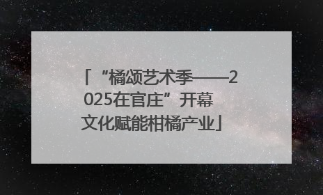 “橘颂艺术季——2025在官庄”开幕 文化赋能柑橘产业