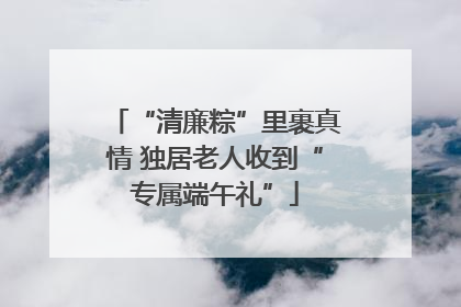 “清廉粽”里裹真情 独居老人收到“专属端午礼”