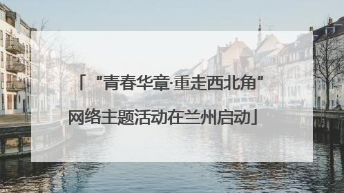 “青春华章·重走西北角”网络主题活动在兰州启动