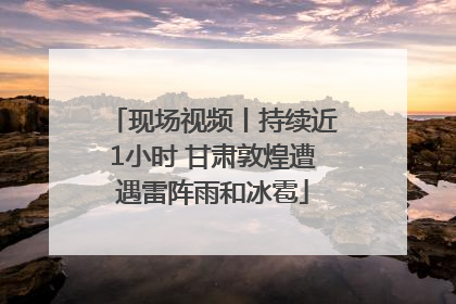 现场视频丨持续近1小时 甘肃敦煌遭遇雷阵雨和冰雹