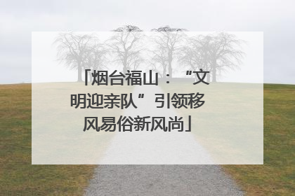烟台福山：“文明迎亲队”引领移风易俗新风尚