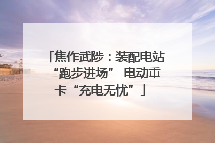 焦作武陟：装配电站“跑步进场” 电动重卡“充电无忧”