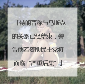 特朗普称与马斯克的关系已经结束，警告他若资助民主党将面临“严重后果”