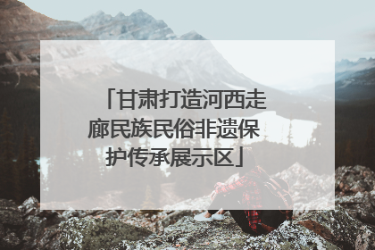甘肃打造河西走廊民族民俗非遗保护传承展示区