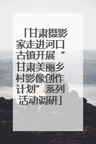 甘肃摄影家走进河口古镇开展“甘肃美丽乡村影像创作计划”系列活动调研