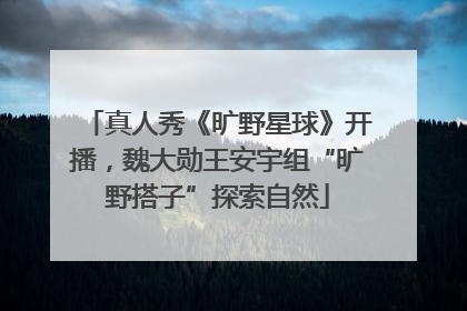 真人秀《旷野星球》开播，魏大勋王安宇组“旷野搭子”探索自然