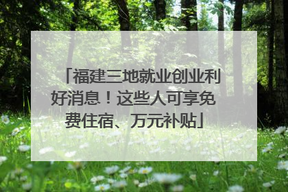 福建三地就业创业利好消息！这些人可享免费住宿、万元补贴