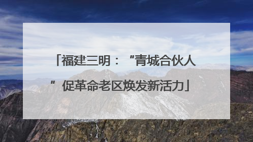 福建三明：“青城合伙人”促革命老区焕发新活力