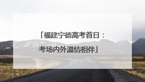福建宁德高考首日：考场内外温情相伴