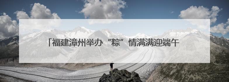 福建漳州举办“粽”情满满迎端午 同“粽”同源是一家端午联谊活动