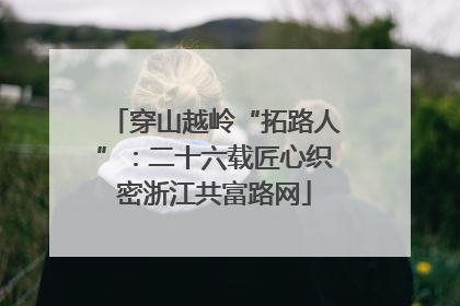 穿山越岭“拓路人”：二十六载匠心织密浙江共富路网