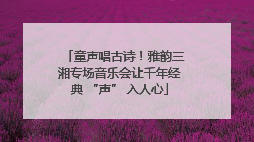 童声唱古诗！雅韵三湘专场音乐会让千年经典 “声” 入人心