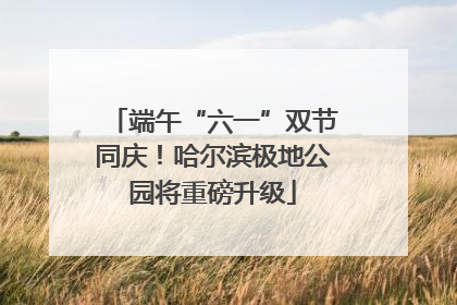 端午“六一”双节同庆！哈尔滨极地公园将重磅升级