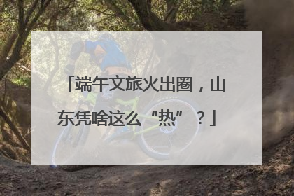 端午文旅火出圈，山东凭啥这么“热”？