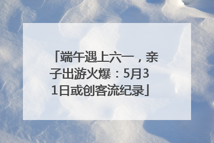 端午遇上六一，亲子出游火爆：5月31日或创客流纪录