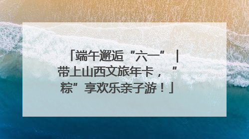 端午邂逅“六一”｜带上山西文旅年卡，“粽”享欢乐亲子游！