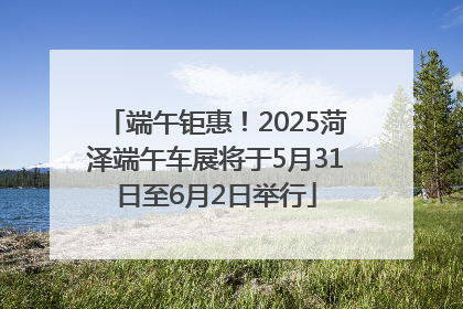 端午钜惠！2025菏泽端午车展将于5月31日至6月2日举行