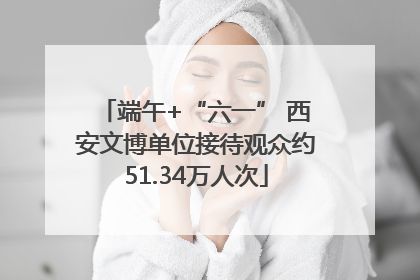 端午+“六一” 西安文博单位接待观众约51.34万人次
