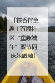 粽香伴童趣！五福社区“童趣端午”双节同庆乐融融