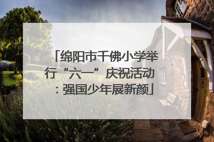 绵阳市千佛小学举行“六一”庆祝活动：强国少年展新颜