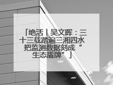 绝活丨吴文晖：三十三载踏遍三湘四水 把监测数据刻成“生态盾牌”