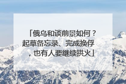 俄乌和谈前景如何？起草备忘录、完成换俘，也有人要继续拱火