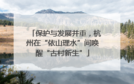 保护与发展并重，杭州在“依山理水”间唤醒“古村新生”