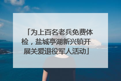 为上百名老兵免费体检，盐城亭湖新兴镇开展关爱退役军人活动