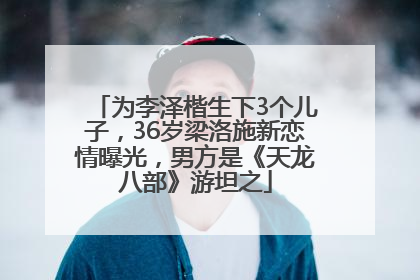 为李泽楷生下3个儿子，36岁梁洛施新恋情曝光，男方是《天龙八部》游坦之