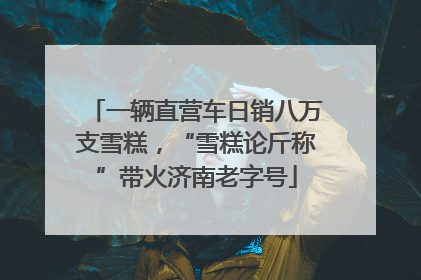 一辆直营车日销八万支雪糕，“雪糕论斤称”带火济南老字号