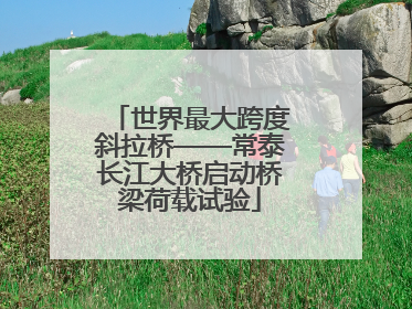 世界最大跨度斜拉桥——常泰长江大桥启动桥梁荷载试验