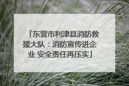 东营市利津县消防救援大队：消防宣传进企业 安全责任再压实