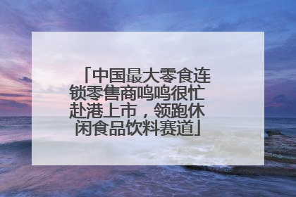 中国最大零食连锁零售商鸣鸣很忙赴港上市，领跑休闲食品饮料赛道