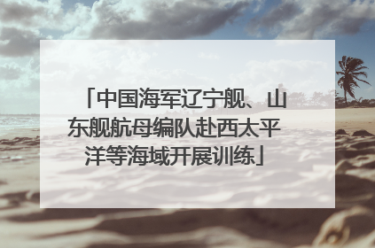 中国海军辽宁舰、山东舰航母编队赴西太平洋等海域开展训练