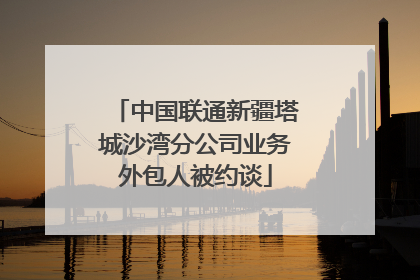 中国联通新疆塔城沙湾分公司业务外包人被约谈