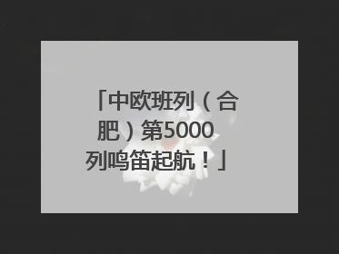 中欧班列（合肥）第5000列鸣笛起航！