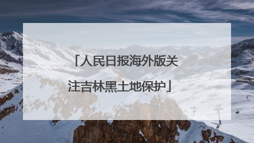 人民日报海外版关注吉林黑土地保护