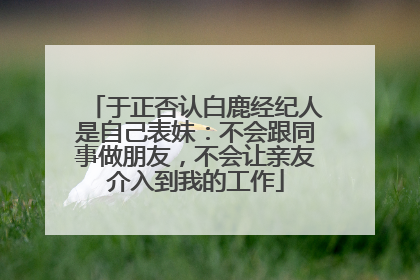 于正否认白鹿经纪人是自己表妹：不会跟同事做朋友，不会让亲友介入到我的工作