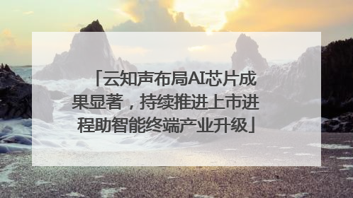 云知声布局AI芯片成果显著，持续推进上市进程助智能终端产业升级
