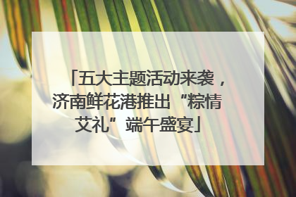 五大主题活动来袭，济南鲜花港推出“粽情艾礼”端午盛宴