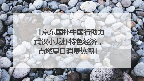 京东国补中国行助力武汉小龙虾特色经济，点燃夏日消费热潮