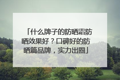什么牌子的防晒霜防晒效果好？口碑好的防晒篇品牌，实力出圈