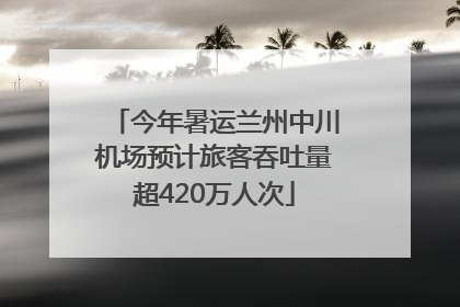 今年暑运兰州中川机场预计旅客吞吐量超420万人次
